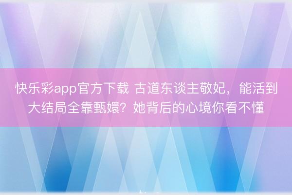 快乐彩app官方下载 古道东谈主敬妃,能活到大结局全靠甄嬛?她背后的心境你看不懂