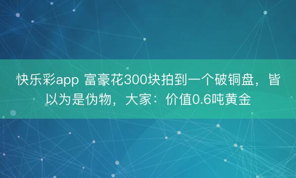 快乐彩app 富豪花300块拍到一个破铜盘，皆以为是伪物，大家：价值0.6吨黄金