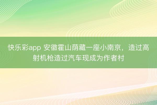 快乐彩app 安徽霍山荫藏一座小南京，造过高射机枪造过汽车现成为作者村