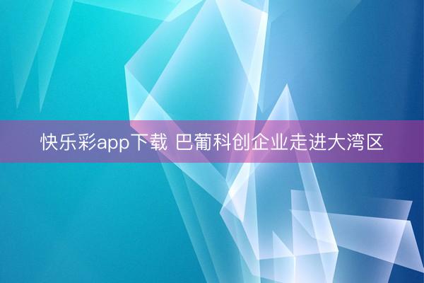 快乐彩app下载 巴葡科创企业走进大湾区