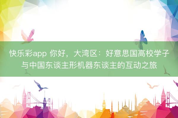快乐彩app 你好,大湾区:好意思国高校学子与中国东谈主形机器东谈主的互动之旅