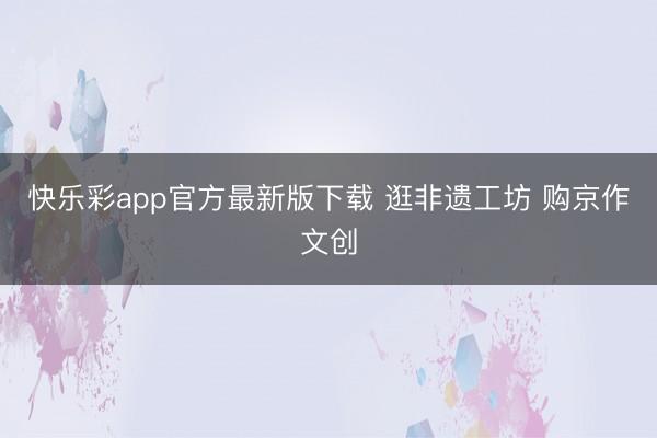 快乐彩app官方最新版下载 逛非遗工坊 购京作文创