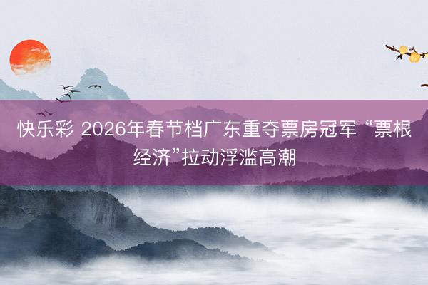 快乐彩 2026年春节档广东重夺票房冠军 “票根经济”拉动浮滥高潮