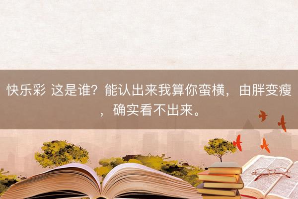 快乐彩 这是谁？能认出来我算你蛮横，由胖变瘦，<a href=