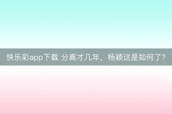 快乐彩app下载 分离才几年，杨颖这是如何了？