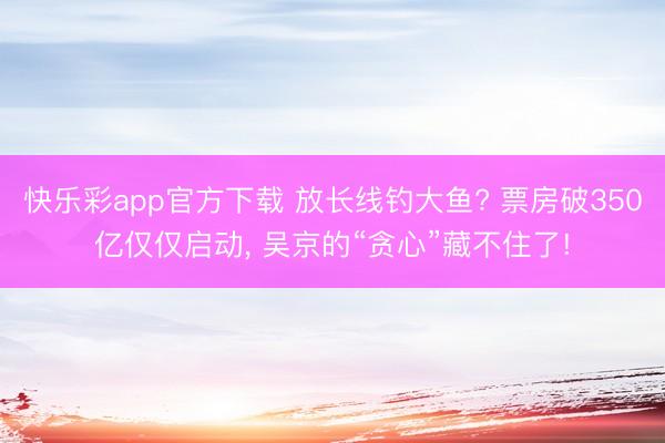 快乐彩app官方下载 放长线钓大鱼? 票房破350亿仅仅启动, 吴京的“贪心”藏不住了!