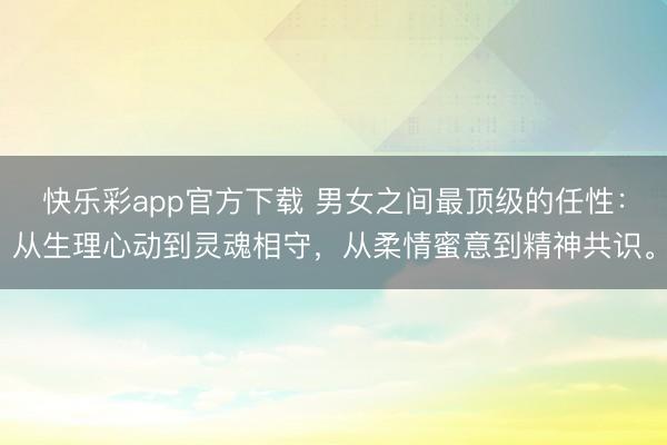 快乐彩app官方下载 男女之间最顶级的任性：从生理心动到灵魂相守，从柔情蜜意到精神共识。