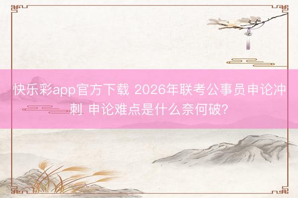 快乐彩app官方下载 2026年联考公事员申论冲刺 申论难点是什么奈何破?