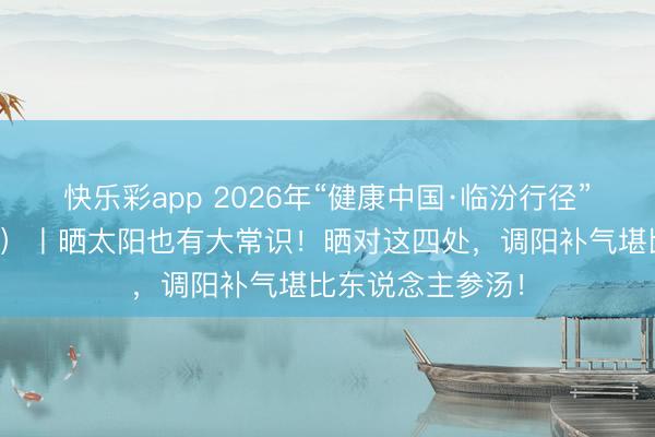 快乐彩app 2026年“健康中国·临汾行径”宣传栏(五十八)丨晒太阳也有大常识!晒对这四处,调阳补气堪比东说念主参汤!