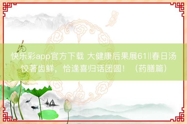 快乐彩app官方下载 大健康后果展61‖春日汤饺著齿鲜,恰逢喜归话团圆!(药膳篇)