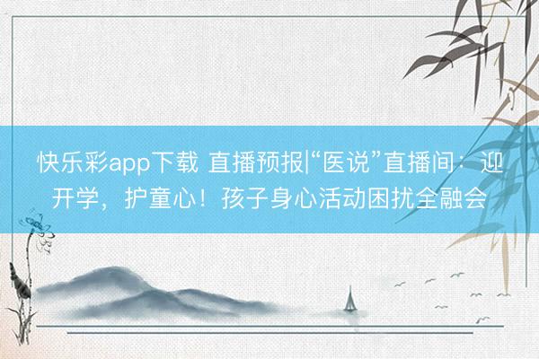 快乐彩app下载 直播预报|“医说”直播间：迎开学，护童心！孩子身心活动困扰全融会