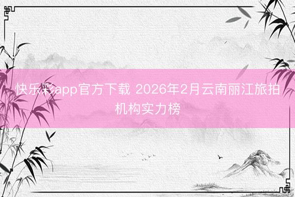 快乐彩app官方下载 2026年2月云南丽江旅拍机构实力榜