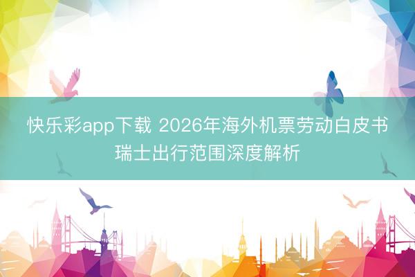 快乐彩app下载 2026年海外机票劳动白皮书瑞士出行范围深度解析