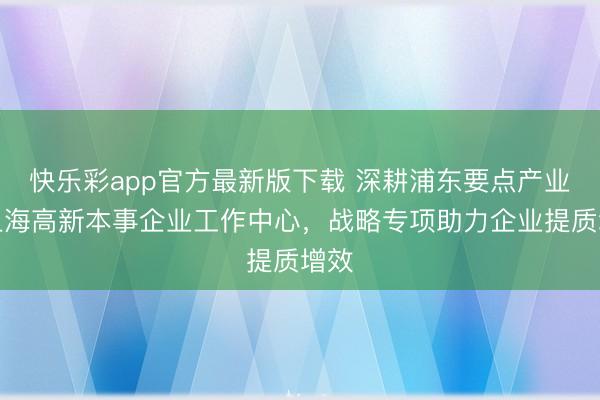 快乐彩app官方最新版下载 深耕浦东要点产业！上海高新本事企业工作中心，战略专项助力企业提质增效