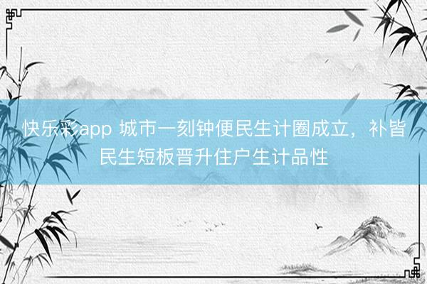 快乐彩app 城市一刻钟便民生计圈成立,补皆民生短板晋升住户生计品性