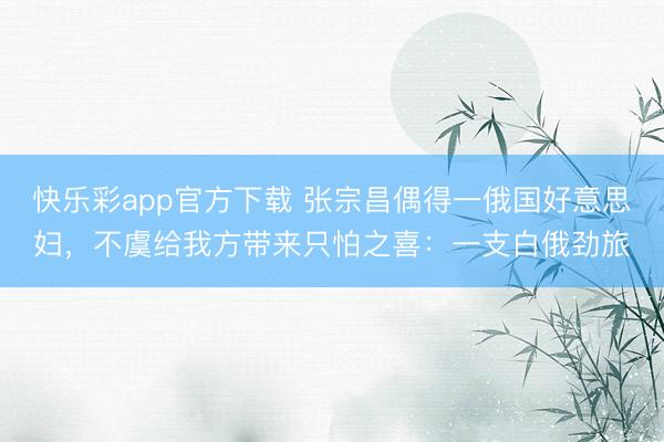 快乐彩app官方下载 张宗昌偶得一俄国好意思妇,不虞给我方带来只怕之喜:一支白俄劲旅