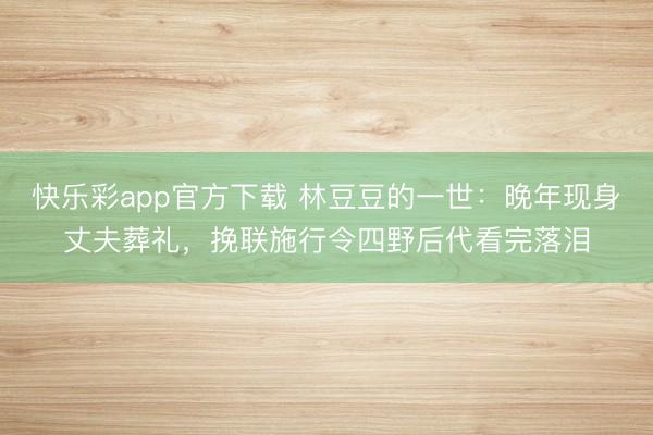 快乐彩app官方下载 林豆豆的一世:晚年现身丈夫葬礼,挽联施行令四野后代看完落泪