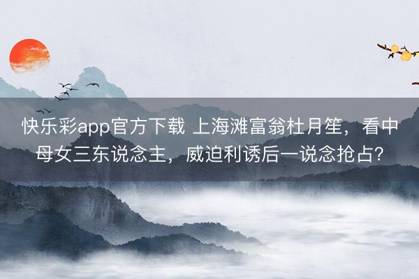 快乐彩app官方下载 上海滩富翁杜月笙，看中母女三东说念主，威迫利诱后一说念抢占？