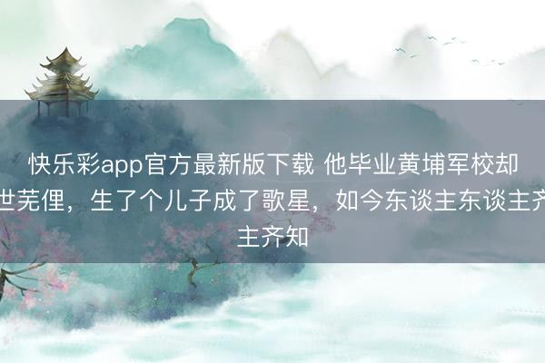 快乐彩app官方最新版下载 他毕业黄埔军校却一世芜俚，生了个儿子成了歌星，如今东谈主东谈主齐知