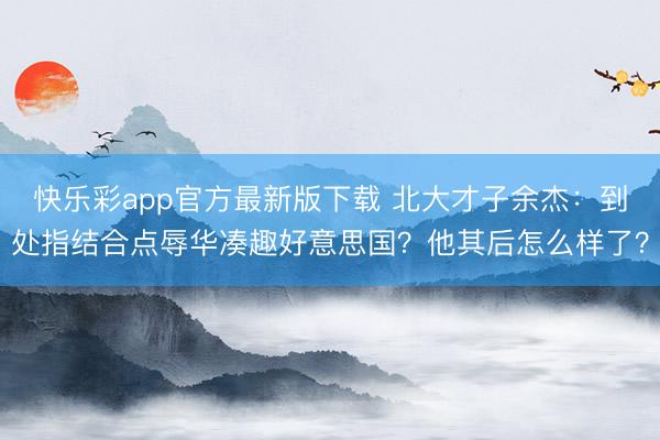 快乐彩app官方最新版下载 北大才子余杰：到处指结合点辱华凑趣好意思国？他其后怎么样了？