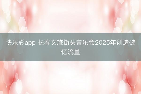 快乐彩app 长春文旅街头音乐会2025年创造破亿流量