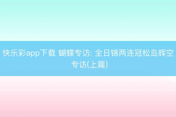 快乐彩app下载 蝴蝶专访: 全日锦两连冠松岛辉空 专访(上篇)