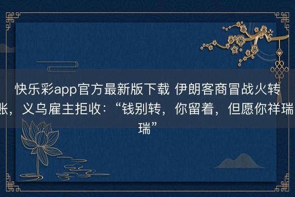 快乐彩app官方最新版下载 伊朗客商冒战火转账，义乌雇主拒收：“钱别转，你留着，但愿你祥瑞”