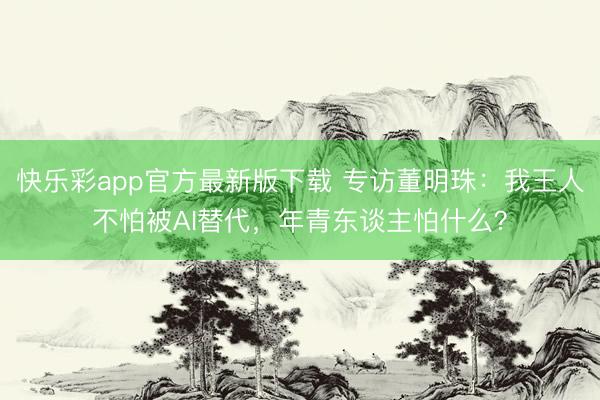 快乐彩app官方最新版下载 专访董明珠:我王人不怕被AI替代,年青东谈主怕什么?