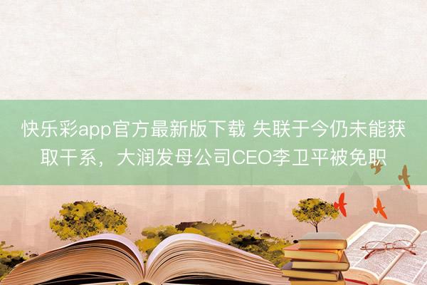 快乐彩app官方最新版下载 失联于今仍未能获取干系，大润发母公司CEO李卫平被免职