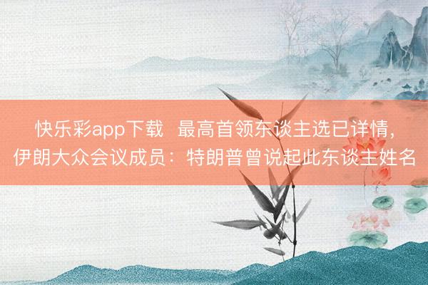 快乐彩app下载  最高首领东谈主选已详情，伊朗大众会议成员：特朗普曾说起此东谈主姓名