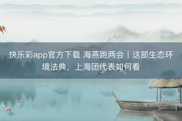快乐彩app官方下载 海燕跑两会｜这部生态环境法典，上海团代表如何看