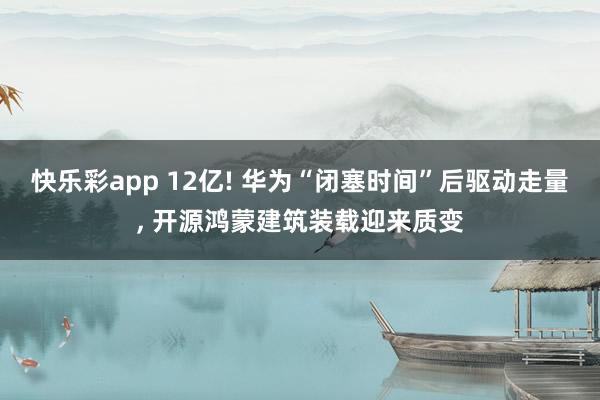 快乐彩app 12亿! 华为“闭塞时间”后驱动走量， 开源鸿蒙建筑装载迎来质变