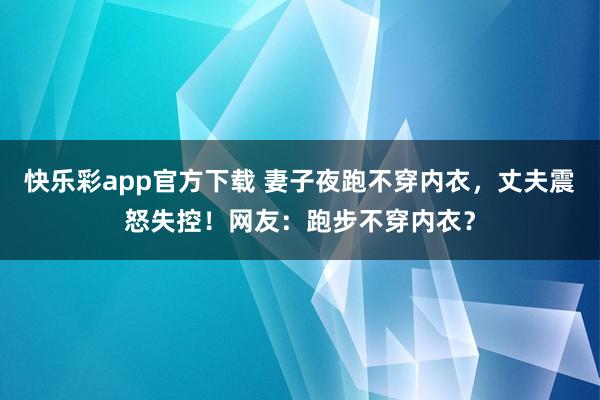快乐彩app官方下载 妻子夜跑不穿内衣，丈夫震怒失控！网友：跑步不穿内衣？