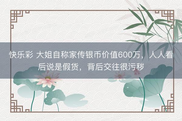 快乐彩 大姐自称家传银币价值600万，人人看后说是假货，背后交往很污秽