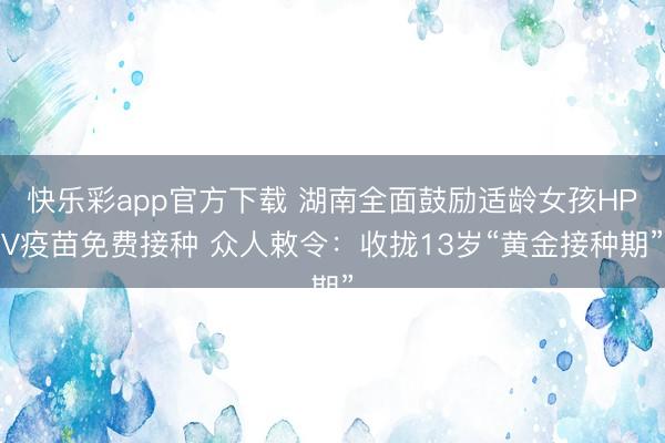 快乐彩app官方下载 湖南全面鼓励适龄女孩HPV疫苗免费接种 众人敕令：收拢13岁“黄金接种期”