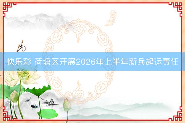 快乐彩 荷塘区开展2026年上半年新兵起运责任