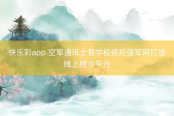 快乐彩app 空军通讯士官学校依托强军网打造线上接洽平台