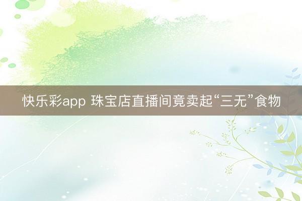 快乐彩app 珠宝店直播间竟卖起“三无”食物