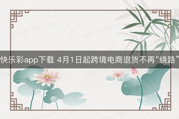 快乐彩app下载 4月1日起跨境电商退货不再“绕路”