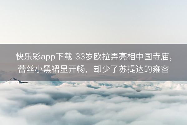 快乐彩app下载 33岁欧拉弄亮相中国寺庙，蕾丝小黑裙显开畅，却少了苏提达的雍容