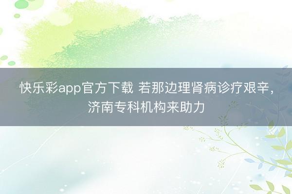 快乐彩app官方下载 若那边理肾病诊疗艰辛，济南专科机构来助力