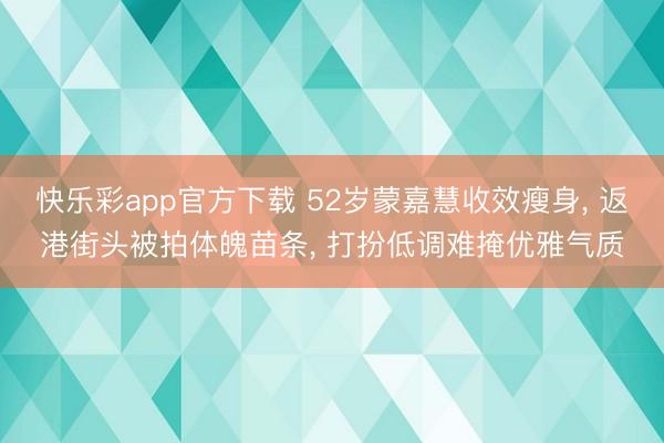 快乐彩app官方下载 52岁蒙嘉慧收效瘦身， 返港街头被拍体魄苗条， 打扮低调难掩优雅气质