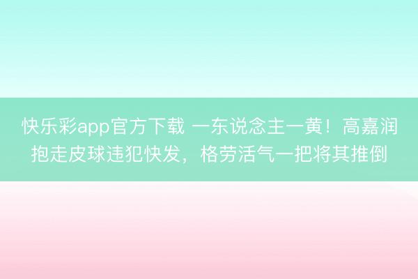 快乐彩app官方下载 一东说念主一黄！高嘉润抱走皮球违犯快发，格劳活气一把将其推倒