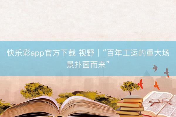 快乐彩app官方下载 视野｜“百年工运的重大场景扑面而来”
