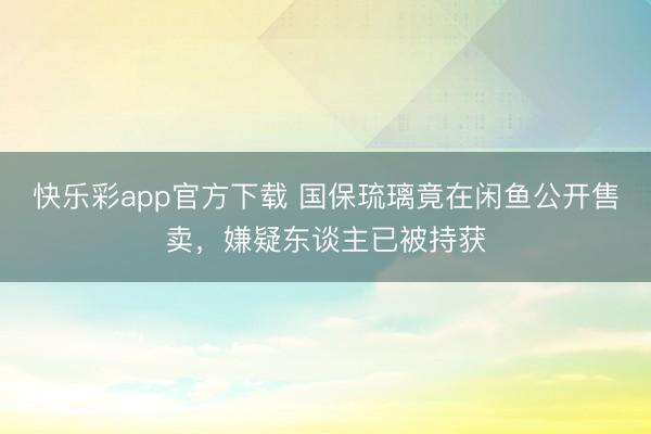 快乐彩app官方下载 国保琉璃竟在闲鱼公开售卖，嫌疑东谈主已被持获