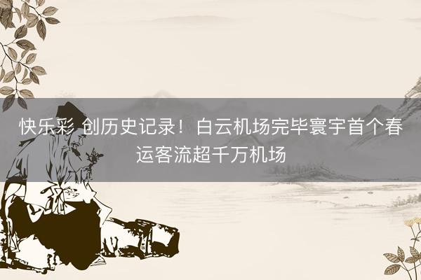 快乐彩 创历史记录!白云机场完毕寰宇首个春运客流超千万机场