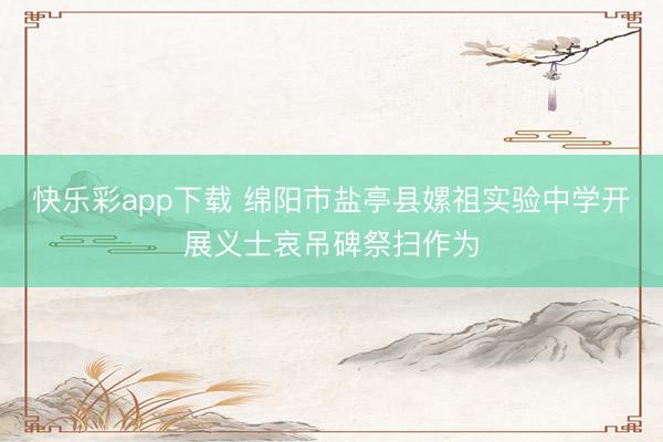 快乐彩app下载 绵阳市盐亭县嫘祖实验中学开展义士哀吊碑祭扫作为