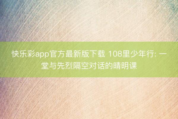 快乐彩app官方最新版下载 108里少年行: 一堂与先烈隔空对话的晴明课