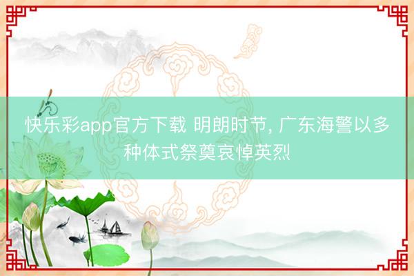 快乐彩app官方下载 明朗时节， 广东海警以多种体式祭奠哀悼英烈