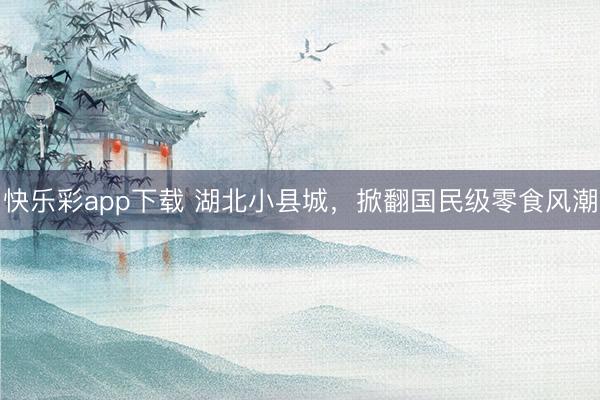 快乐彩app下载 湖北小县城，掀翻国民级零食风潮